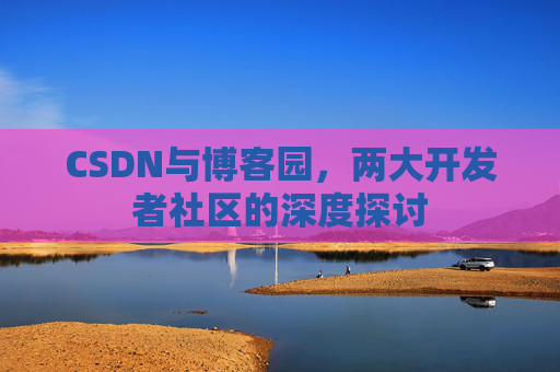 CSDN与博客园,两大开发者社区的深度探讨 CSDN与博客园,两大开发者社区的深度探讨